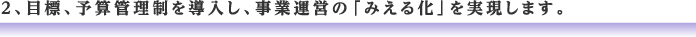 2、目標、予算管理制を導入し、事業運営の「みえる化」を実現します。