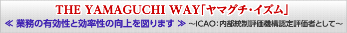 THE YAMAGUCHI WAY「ヤマグチ・イズム」 «業務の有効性と効率性の向上を図ります» ～ICAO：内部統制評価機構 認定評価者として～