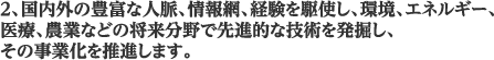 2、国内外の豊富な人脈、情報網、経験を駆使し、環境、エネルギー、医療、農業などの将来分野で先進的な技術を発掘し、その事業化を推進します。