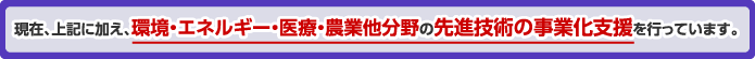 現在、上記に加え、環境・エネルギー・医療・農業他分野の先進技術の事業化支援を行っています。