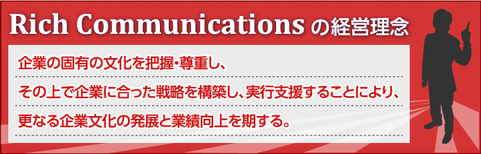 Rich Communications の経営理念 企業の固有の文化を把握・尊重し、その上で企業に合った戦略を構築し、実行支援することにより、更なる企業文化の発展と業績向上を期する。