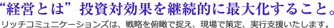 “経営とは”投資対効果を継続的に最大化すること。リッチコミニュニケーションズは、戦略を俯瞰で捉え、現場で策定、実行支援いたします。